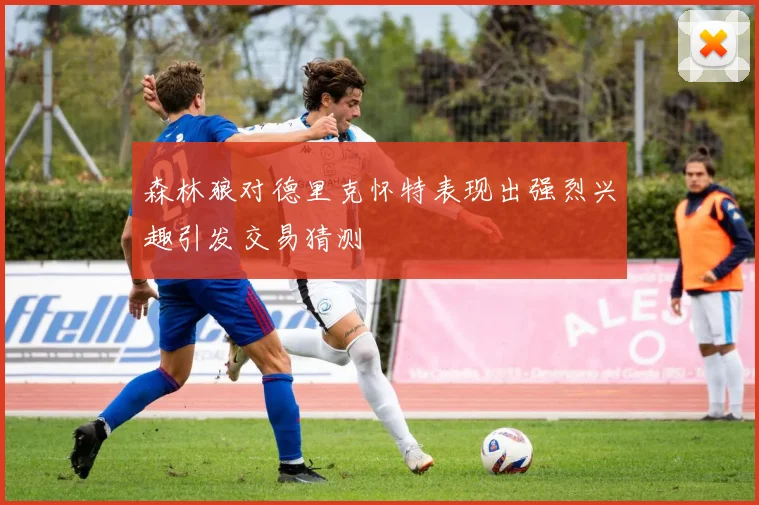 森林狼对德里克怀特表现出强烈兴趣引发交易猜测