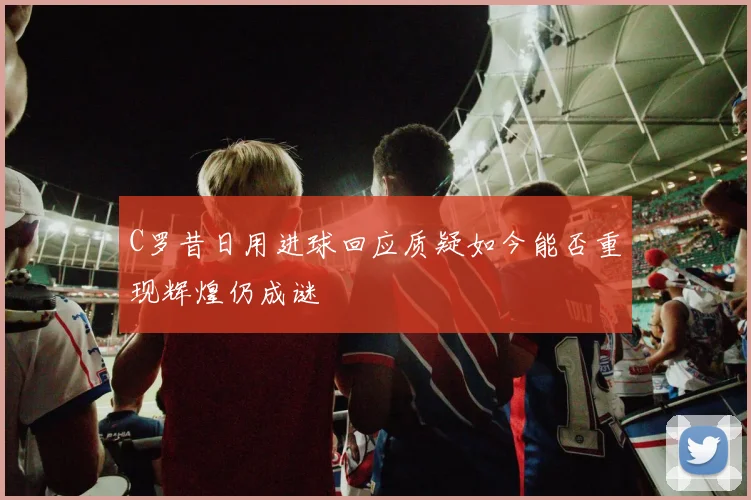 C罗昔日用进球回应质疑如今能否重现辉煌仍成谜