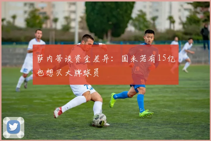 萨内蒂谈资金差异：国米若有15亿也想买大牌球员