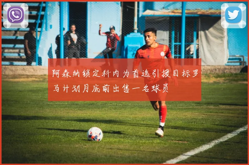 阿森纳锁定科内为首选引援目标罗马计划月底前出售一名球员