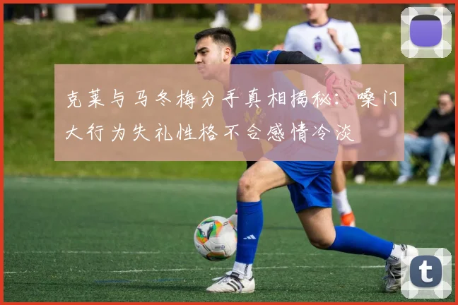 克莱与马冬梅分手真相揭秘：嗓门大行为失礼性格不合感情冷淡