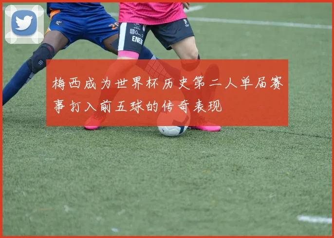 梅西成为世界杯历史第二人单届赛事打入前五球的传奇表现