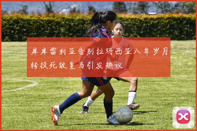 库库雷利亚告别拉玛西亚八年岁月转投死敌皇马引发热议