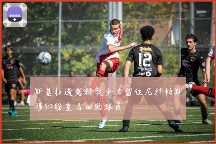 斯基拉透露科莫全力留住尼科帕斯穆帅盼皇马回购球员